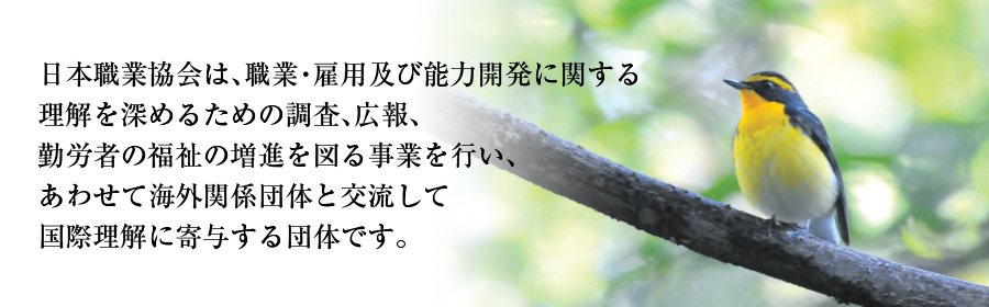 日本職業協会は、職業・雇用及び能力開発に関する理解を深めるための調査、広報、勤労者の福祉の増進を図る事業を行い、あわせて海外関係団体と交流して国際理解に寄与する団体です。